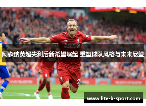 阿森纳英超失利后新希望崛起 重塑球队风格与未来展望 阿森纳英超失利后新希望崛起 重塑球队风格与未来展望