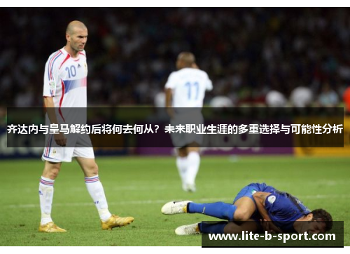 齐达内与皇马解约后将何去何从?未来职业生涯的多重选择与可能性分析 齐达内与皇马解约后将何去何从?未来职业生涯的多重选择与可能性分析