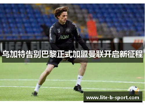 乌加特告别巴黎正式加盟曼联开启新征程 乌加特告别巴黎正式加盟曼联开启新征程