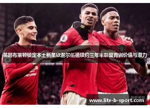 英超布莱顿锁定本土新星欣谢尔伍德续约三年半彰显青训价值与潜力