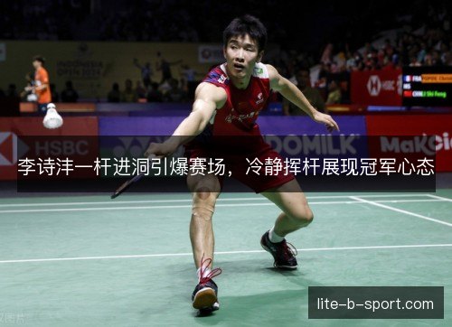 李诗沣一杆进洞引爆赛场，冷静挥杆展现冠军心态
