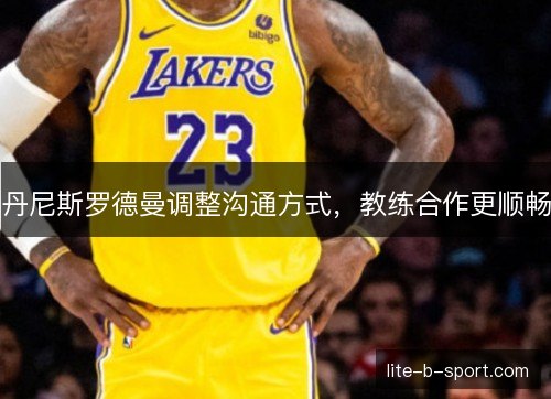 丹尼斯罗德曼调整沟通方式,教练合作更顺畅 丹尼斯罗德曼调整沟通方式,教练合作更顺畅
