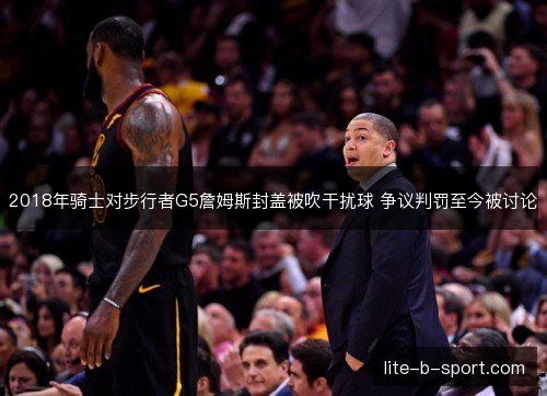 2018年骑士对步行者G5詹姆斯封盖被吹干扰球 争议判罚至今被讨论 2018年骑士对步行者G5詹姆斯封盖被吹干扰球 争议判罚至今被讨论